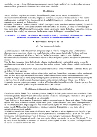 vestibular e coclear, e do ouvido interno partem para o cérebro (córtex auditivo) através do conduto interno, o
nervo auditivo, que se subdivide em nervo coclear e nervo vestibular.

                                                       16 - A Cóclea

A força mecânica amplificada trasmitida do ouvido médio para o ouvido interno pelos ossículos, é
imediatamente transformada, na Cóclea, em pressão hidráulica. Essa pressão hidráulicamove-se para o canal
cocleare para o Orgão de Corti, o lugar periférico da audição.Este processo é realizado na Cóclea, que não é
maior do que a ponta de um dedo mínimo.
Os canais Vestibular e Timpânico contêm Perilinfa (um líquido muito semelhante ao fuido espinhal). O canal da
Cóclea contém Endolinfa (um líquido semlhante ao fluido contido nas células). Os canais são separados por
finas membranas: a Membrana de Reissner, entre o canal Vestibular e o canal da Cóclea, é a mais fina (equivale
a parede de duas células), e a Membrana Basilar, entre o canal do Tímpano e o canal da Cóclea.

 I - Introdução / II - Conceitos / III- Percepção /IV - Fisiología do ouvido /V - Psicofísica da Percepção do Tom /VI- Fatôres
                  que afetam a Percepção do Tom /VII - Teorias da Consonância e Dissonância / VIII - Fim

                                         V - Psicofísica da Percepção do Tom

                                             17 - Funcionamento da Cóclea

As ondas de pressão na Cóclea conferem energia ao longo da rota que começa na Janela Oval e termina
abruptamente na membrana coberta pela Janela Redonda, onde a pressão é dissipada. Conforme as leis da
hidráulica, a pressão aplicada à Janela Oval pelo Estribo é transmitida a tôdas as partes da Cóclea.
Os canais semicirculares são o mecanismo de equilíbrio do corpo e parece que não participam do processo de
audição.
Uma das duas paredes do Canal da Cóclea é a vibrante Menbrana Basilar, cuja função é separar os sons de
acordo com a frequência. A menbrana é estreita e dura no fim, perto do Estribo e larga e mais fexível do outro
lado.
As ondas de pressão hidráulica na Cóclea, induzem à uma ondulação correspondente na Membrana Basilar que
se desloca por toda a espiral.
Tons agudos induzem criam suas maiores cristas onde a menbrana é mais firme, tons graves onde a membrana é
mais flexível. Isto porque a frequência ressonante está relacionadacom a tensão, assim como em uma corda
esticada. A posição dessas cristas é importante porque ela determina quais fibras nervosas mandarão sinais para
o Cérebro. Tons de alta frequência fazem com que as cristas ocorram na base da Cóclea e tons de baixa
frequência, no cume. Além dos sons que vem do ar a Membrana Basilar também recebe vibrações que vem dos
ossos, tais como aquelas produzidas pelo bater dos dentes, por exemplo.

                             18 - O Sistema de Transmissão da Cócllea para oo Cérebro

Êste sistema contém 30.000 fibras nervosas que saem do Órgão de Corti para formarem o nervo auditivo. Estas
fibras são agrupadas de acordo com a frequência do sinal sonoro que elas carregam, o número de fibras que um
som requer dá ao Cérebro a indicação da sua intensidade.
Vindo do Cérebro, fibras nervosas descendentes podem transportar instruções da parte de trás do Cérebro para o
ouvido, para filtrar, e com isso eliminar, alguns sinais que o Cérebro determina como sendo sem importância, e
se concentrar em outros. Depois de passar pelo núcleo coclear, alguns dos nervos descendentes do Cérebro vão
para o Ouvido Médio, onde eles controlam os músculos usados na defesa contra os sons muito altos e
prejudiciais ao sentido da audição.
As fibras nervosas levam sinais sonoros à diferentes partes do Córtex Auditivo dependendo da frequência que
eles conduzem. O Córtex Auditivo situa-se em um profundo sulco chamado Fossa de Silvian. Os sons agudos
terminam na parte mais interna da Fossa de Silvian, e os sons mais graves, mais perto da superfície.
Obs.: Na medicina Chinesa tradicional, existe uma estreita relação entre os rins e o ouvido. Nei Jing diz "O rim
Qi passa através do ouvido; se o rim está em harmonia, o ouvido pode ouvir os cinco tons". Muitos problemas
do ouvido são tratados através dos rins.
 