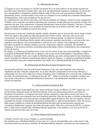 19 - Sobreposição dos Sons

O Tímpano se move em resposta as variações de pressão do ar no canal auditivo. Se ele oscilar seguindo um
puro Movimento Harmônico Simples (fig.1, pág.3) de uma determinada frequência e amplitude, ouviremos um
som correspondente à frequência e potência daquela onda. Se dois sons com características diferentes são
apresentados juntos, o sistema auditivo reaje como se o Tímpano tivesse recebido dois comandos independentes
simultaneamente, sendo cada um dado por um tipo de Tom.
Se a amplitude dos sons não for muito alta, o movimento resultante do Tímpano, e todos os outros componentes
vibrantes, será a soma dos movimentos individuais que ocorreriam se cada onda estivesse presente sózinha, sem
a presença da outra. Esta característica é chamada Sobreposição Linear de Duas Vibrações. Note que o Tímpano
segue a oscilação definida pela curva resultante da soma das duas curvas básicas, mas não "sabe" que este
padrão de vibração é resultado da soma de dois outros.

Este processo se torna mais complicado quando o padrão vibratório, que é a soma de dois outros, chega a Janela
Oval e dá origem a dois grupos de ondas que passam pelo Fluido Coclear , uma para cada um dos tons
componentes! Se a diferença de frequência entre os tons for bastante grande, as regiões de ressonância
correspondentes da Membrana Basilar estarão suficientemente separadas uma da outra, e ouviremos dois sons
separados com potência e tom correspondentes a cada um dos sons originais. Esta capaciade da Cóclea
decompor um padrão de vibração complexo nos seus componentes originais é chamada: Disciminação de
Frequência. É um processo mecânico controlado pelas propriedades elástica e hidrodinâmica dos componentes
do Ouvido Interno.
No entanto, se a diferença de frquência entre os dois sons for menor do que uma certa quantidade, as regiões de
ressonância da Membrana Basilar irão se sobrepor e será ouvido um tom intermediário, com potência médios
ritimada ou modulada. Neste caso a região da Membrana Basilar, que será a sobreposição das duas frequências,
seguirá um padrão de vibração essencialmente idêntico àquele do Tímpano. A variação da amplitude do padrão
(curva quebrada) causa uma variação da potência percebida. Isto é chamado de Batida de Primeira Ordem.

                         20 - Sobreposição de Dois Sons de Igual Frequência e Fase

Este processo resulta em uma curva de mesma Frequência e Fase ,mas cuja Amplitude será a soma das
Amplitudes das duas vibrações componentes. Se as duas vibrações componentes tiverem fases diferentes, a
sobreposição será uma curva ainda com a mesma frequência, mas a Amplitude será a soma das suas Amplitudes
no tempo. De modo particular, se a difernça de fase for 180 º , ambas as oscilações se anularão e nenhum som
será ouvido. Este processo é chamado Interferência Destrutiva e é de fundamental importência nas leis da
acústica de ambientes.

                                   21 - Teoria Local da Percepção do Tom

Esta é a teoria clásica da precepção dos tons, desenvolvida por Gerorg von Békésy em 1947 e sugere que , no
ouvido interno, diferentes pontos da Membrana Basilar sofrem um deslocamento máximo em função da
frequência. Os neurônios, ao atingirem este ponto máximo, disparam a carga elétrica através dos nervos. Por
isso, cada neurônio seria responsável por uma frequência particular. Para um tom puro, a exitação na Membrana
Basilar estaria limitada a uma única posição correspondente àquela frequência. Para um tom complexo, haveria
um padrão de exitação correspondente à frequência fundamental e a cada um dos harmônicos. Mas essa teoria é
falha, porque o padrão de exitação da Membrana Basilar não pode estar no máximo para a posição que
correspone à fundamental, enquanto esta ainda está sendo ouvida. Além disso, para tons de 400 Hz , ou abaixo
disso, a onda sonora estimula toda a Membrana Basilar igualmente. e nós podemos ouvir sons de até 20 Hz.
Algum outro processo deve estar envolvido.

                                 22 - Teoria Temporal da Percepção do Tom

É similar a Teoria Local só que o Tempo é a variável principal.
Ela estabelece que a Membrana Basilar se move num vai e vem em sincronicidade com a onda sonora. Cada
movimento desse faz com que os neurônios da Membrana Basilar disparem, resultando em uma sequência de
 