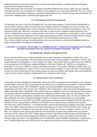 disparos baseada na localização do neurônio e no intervalo desses disparos. O padrão temporal emergente
especificaria um frquência particular.
A falha desta teoria está no fato que os neurônios não podem disparar mais do que 1.000 vezes por segundo,
limitando esta teoria aos sons abaixo de 1.000 Hz, e nós podemos ouvir tons de até 20.000 Hz. Por isso a Teoria
Temporal não pode explicar totalmente o processo da percepção dos tons. É provável que uma combinação das
duas teorias trabalhem para o contrôle da percepção dos tons.

                                      23 - O Problema da Perda da Fundamental

Um problema que estas Teorias da Percepção dos Tons não podem explicar, é o da Perda da Fundamental. O
sistema auditivo procesa todas as partes de um som complexo quando ela interpreta um som que chega, não
apenas a frequência fundamental ( a não ser quando se trate de um som com forma de onda pura ou sons com
frequência muito alta). Mas não é necessário que todas as partes do tom complexo estejam presentes, nem
mesmo a fundamental, para que o ouvinte perceba o tom correto. Um julgamento correto pode ser feito mesmo
que apenas alumas partes superiores do tom sejam apresentadas ao ouvinte. O sistema auditivo parece calcular
qual será a fundamental apenas por aquelas partes! Isto foi descoberto por Schouten em 1940.
Esta evidência implica em que o reconhecimento de um tom, não requer o estímulo da Membrana Basilar no
ponto correspondente à Frequência Fundamental.

 I - Introdução / II - Conceitos / III- Percepção /IV - Fisiología do ouvido /V - Psicofísica da Percepção do Tom /VI- Fatôres
                  que afetam a Percepção do Tom /VII - Teorias da Consonância e Dissonância / VIII - Fim

                                    VI- Fatôres que Afetam a Precepção do Tom

Os tres principais fatôres que a fetam apercepção do tom são: Frequência, Intensidade e Timbre. Dos tres a
Frequência é o mais importante. Há uma relação não linear entre o tom percebido e a frequência. O tom é uma
função logarítmica da frequência. O tom é medido em "mels", uma escala subjetiva, onde um tom de 1.000 Hz
com uma potência de 40 dB tem a medida definida de 1.000 mels. Partindo de 1.000 Hz, se a frequência é
aumentada 9 vezes, para 9.000 Hz, o tom é aumentado em apenas 3 vezes, para 3.000 mels. Similarmente, se a
frequência é diminuida em 1/6, para 167 Hz, o tom é diminuído em apenas 1/4, para 250 mels. Criar um grupo
de sons com uma divisão igual de tons fazendo apenas com que eles tenham uma relação entre suas frequências
e seus tons não é possível porque a relação entre tom e frequência não é linear.

                                         24 - Relação Entre Tom e Frequência

A percepção do tom é afetada pela Intensidade. Abaixo de 2 kHz, a perçepção do tom aumenta com o aumento
da intensidade. Acima de 2kHz, a percépção do tom diminui com o aumento da intensidade. O Timbre também
afeta a percepção do tom. Sons "brilhantes" (aqueles com uma quantidade relativamente grande de alta
frequência) soam mais "altos" do que sons "sombrios". Isto é importante se dois tons de igual frequência mas
timbres diferentes forem comparados. Suas alturas podem soar diferente onde seria esperado que fossem iguais.
Nós podemos detectar mudanças muito pequenas na afinação. Gelfand mostrou que esta capacidade se torna
maior com o aumento da frequência e diminui com a diminuição da frequênias. Para um som com 4kHz a 40
dB, a diferença necessária será aproximadamente 16Hz ( se mudarmos a intensidade este valor também
mudará). Para um som com 8 kHz com 40 dB, a diferença necessária será aproximadamente 68 Hz. Para que a
diferença de tom seja percebida, a diferença na afinação deve ser maior do que a diferença de frequência
necessária para aquela frequência. A extensão máxima e mínima da diferença de frequência necessária, também
varia com a idade. Crianças podem, no seu ótimo rendimento, ouvir tons de 20 Hz à 20 kHz. Aos 30 anos, um
adulto consegue ouvir frequências não mais altas do que 18 kHz. Aos 50 anos, o limite é 14 kHz e aos 70, 10
kHz. Um sistema de sons, para ser percebido por uma população em geral, deve produzir tons que estejam
acima de 130 Hz e abaixo de 5 kHz. Embora alguns ouvintes sejam bons em detectar pequenas diferenças de
tom, eles não são bons em fazer julgamentos absolutos de afinação, a menos que tenham ouvido absoluto
(Moore sugere que apenas 1% da população tem esta habilidade). Outro problema importande é a surdez para o
tom. É quando alguém percebe a diferença de tom, quando essa diferença exede uma determinda diferença
 