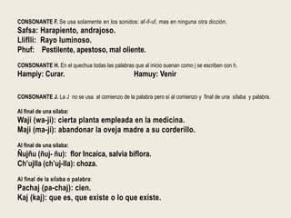 CONSONANTE F. Se usa solamente en los sonidos: af-if-uf, mas en ninguna otra dicción.
Safsa: Harapiento, andrajoso.
Lliflli: Rayo luminoso.
Phuf: Pestilente, apestoso, mal oliente.
CONSONANTE H. En el quechua todas las palabras que al inicio suenan como j se escriben con h.
Hampiy: Curar. Hamuy: Venir
CONSONANTE J. La J no se usa al comienzo de la palabra pero sí al comienzo y final de una sílaba y palabra.
Al final de una sílaba:
Waji (wa-ji): cierta planta empleada en la medicina.
Maji (ma-ji): abandonar la oveja madre a su corderillo.
Al final de una sílaba:
Ñujñu (ñuj- ñu): flor Incaica, salvia biflora.
Ch’ujlla (ch’uj-lla): choza.
Al final de la sílaba o palabra:
Pachaj (pa-chaj): cien.
Kaj (kaj): que es, que existe o lo que existe.
 