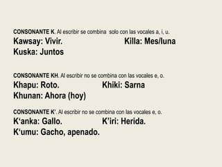 CONSONANTE K. Al escribir se combina solo con las vocales a, i, u.
Kawsay: Vivir. Killa: Mes/luna
Kuska: Juntos
CONSONANTE KH. Al escribir no se combina con las vocales e, o.
Khapu: Roto. Khiki: Sarna
Khunan: Ahora (hoy)
CONSONANTE K’. Al escribir no se combina con las vocales e, o.
K‘anka: Gallo. K’iri: Herida.
K‘umu: Gacho, apenado.
 