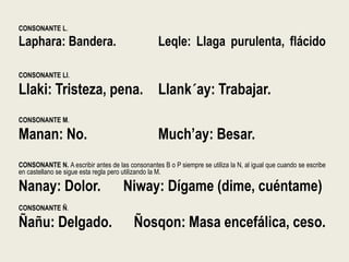 CONSONANTE L.
Laphara: Bandera. Leqle: Llaga purulenta, flácido
CONSONANTE Ll.
Llaki: Tristeza, pena. Llank´ay: Trabajar.
CONSONANTE M.
Manan: No. Much’ay: Besar.
CONSONANTE N. A escribir antes de las consonantes B o P siempre se utiliza la N, al igual que cuando se escribe
en castellano se sigue esta regla pero utilizando la M.
Nanay: Dolor. Niway: Dígame (dime, cuéntame)
CONSONANTE Ñ.
Ñañu: Delgado. Ñosqon: Masa encefálica, ceso.
 