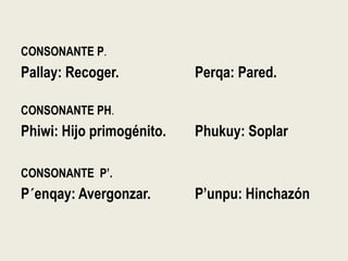 CONSONANTE P.
Pallay: Recoger. Perqa: Pared.
CONSONANTE PH.
Phiwi: Hijo primogénito. Phukuy: Soplar
CONSONANTE P’.
P´enqay: Avergonzar. P’unpu: Hinchazón
 