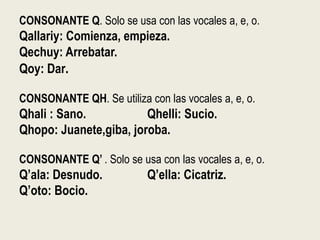 CONSONANTE Q. Solo se usa con las vocales a, e, o.
Qallariy: Comienza, empieza.
Qechuy: Arrebatar.
Qoy: Dar.
CONSONANTE QH. Se utiliza con las vocales a, e, o.
Qhali : Sano. Qhelli: Sucio.
Qhopo: Juanete,giba, joroba.
CONSONANTE Q’ . Solo se usa con las vocales a, e, o.
Q’ala: Desnudo. Q’ella: Cicatriz.
Q’oto: Bocio.
 