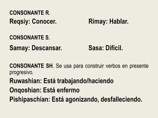 CONSONANTE R.
Reqsiy: Conocer. Rimay: Hablar.
CONSONANTE S.
Samay: Descansar. Sasa: Difícil.
CONSONANTE SH. Se usa para construir verbos en presente
progresivo.
Ruwashian: Está trabajando/haciendo
Onqoshian: Está enfermo
Pishipaschian: Está agonizando, desfalleciendo.
 