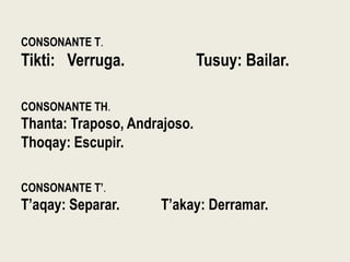 CONSONANTE T.
Tikti: Verruga. Tusuy: Bailar.
CONSONANTE TH.
Thanta: Traposo, Andrajoso.
Thoqay: Escupir.
CONSONANTE T’.
T’aqay: Separar. T’akay: Derramar.
 