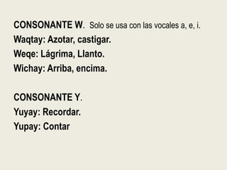 CONSONANTE W. Solo se usa con las vocales a, e, i.
Waqtay: Azotar, castigar.
Weqe: Lágrima, Llanto.
Wichay: Arriba, encima.
CONSONANTE Y.
Yuyay: Recordar.
Yupay: Contar
 