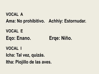 VOCAL A
Ama: No prohibitivo. Achhiy: Estornudar.
VOCAL E
Eqo: Enano. Erqe: Niño.
VOCAL I
Icha: Tal vez, quizás.
Itha: Piojillo de las aves.
 
