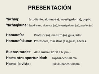 PRESENTACIÓN
Yachaq: Estudiante, alumno (a), investigador (a), pupilo
Yachaqkuna: Estudiantes, alumnos (as), investigadores (as), pupilos (as)
Hamaut’a: Profesor (a), maestro (a), guía, líder
Hamaut’akuna: Profesores, maestros (as) guías, líderes.
Buenas tardes: Allin sukha (12:00 a 6: pm.)
Hasta otra oportunidad: Tupananchis Kama
Hasta la vista: Rikukunanchis kama
 