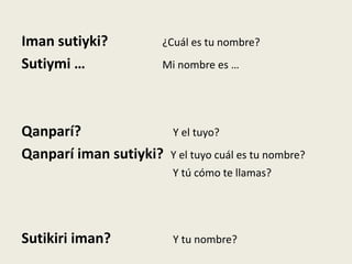 Iman sutiyki? ¿Cuál es tu nombre?
Sutiymi … Mi nombre es …
Qanparí? Y el tuyo?
Qanparí iman sutiyki? Y el tuyo cuál es tu nombre?
Y tú cómo te llamas?
Sutikiri iman? Y tu nombre?
 