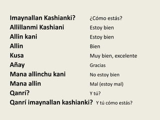 Imaynallan Kashianki? ¿Cómo estás?
Allillanmi Kashiani Estoy bien
Allin kani Estoy bien
Allin Bien
Kusa Muy bien, excelente
Añay Gracias
Mana allinchu kani No estoy bien
Mana allin Mal (estoy mal)
Qanrí? Y tú?
Qanrí imaynallan kashianki? Y tú cómo estás?
 