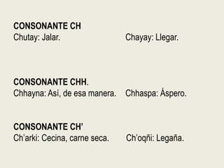 CONSONANTE CH
Chutay: Jalar. Chayay: Llegar.
CONSONANTE CHH.
Chhayna: Así, de esa manera. Chhaspa: Áspero.
CONSONANTE CH’
Ch’arki: Cecina, carne seca. Ch’oqñi: Legaña.
 