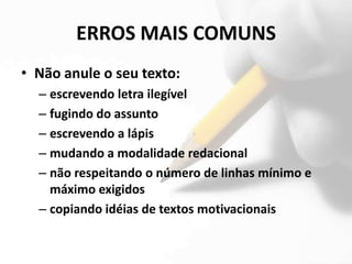 ERROS MAIS COMUNS
• Não anule o seu texto:
  – escrevendo letra ilegível
  – fugindo do assunto
  – escrevendo a lápis
  – mudando a modalidade redacional
  – não respeitando o número de linhas mínimo e
    máximo exigidos
  – copiando idéias de textos motivacionais
 