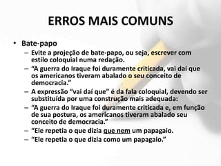ERROS MAIS COMUNS
• Bate-papo
  – Evite a projeção de bate-papo, ou seja, escrever com
    estilo coloquial numa redação.
  – “A guerra do Iraque foi duramente criticada, vai daí que
    os americanos tiveram abalado o seu conceito de
    democracia.”
  – A expressão “vai daí que” é da fala coloquial, devendo ser
    substituída por uma construção mais adequada:
  – “A guerra do Iraque foi duramente criticada e, em função
    de sua postura, os americanos tiveram abalado seu
    conceito de democracia.”
  – “Ele repetia o que dizia que nem um papagaio.
  – “Ele repetia o que dizia como um papagaio.”
 