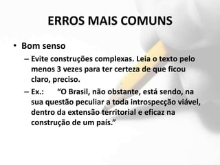 ERROS MAIS COMUNS
• Bom senso
  – Evite construções complexas. Leia o texto pelo
    menos 3 vezes para ter certeza de que ficou
    claro, preciso.
  – Ex.:    “O Brasil, não obstante, está sendo, na
    sua questão peculiar a toda introspecção viável,
    dentro da extensão territorial e eficaz na
    construção de um país.”
 