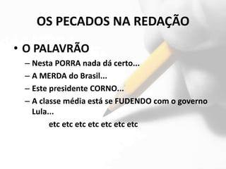 OS PECADOS NA REDAÇÃO
• O PALAVRÃO
 – Nesta PORRA nada dá certo...
 – A MERDA do Brasil...
 – Este presidente CORNO...
 – A classe média está se FUDENDO com o governo
   Lula...
        etc etc etc etc etc etc etc
 
