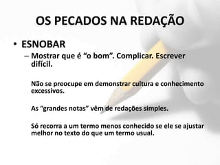 OS PECADOS NA REDAÇÃO
• ESNOBAR
 – Mostrar que é “o bom”. Complicar. Escrever
   difícil.

   Não se preocupe em demonstrar cultura e conhecimento
   excessivos.

   As “grandes notas” vêm de redações simples.

   Só recorra a um termo menos conhecido se ele se ajustar
   melhor no texto do que um termo usual.
 