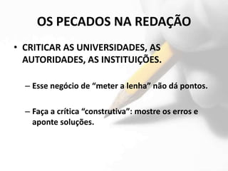 OS PECADOS NA REDAÇÃO
• CRITICAR AS UNIVERSIDADES, AS
  AUTORIDADES, AS INSTITUIÇÕES.

  – Esse negócio de “meter a lenha” não dá pontos.

  – Faça a crítica “construtiva”: mostre os erros e
    aponte soluções.
 