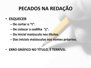 PECADOS NA REDAÇÃO
• ESQUECER
  – De cortar o “t”.
  – De colocar a cedilha “ç”.
  – Da inicial maiúscula nos títulos.
  – Das iniciais maiúsculas nos nomes próprios.

• ERRO GRÁFICO NO TÍTULO, É TERRÍVEL
 