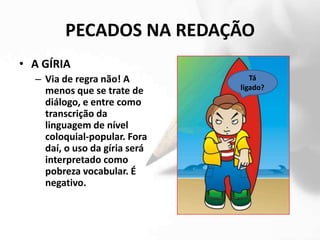 PECADOS NA REDAÇÃO
• A GÍRIA
  – Via de regra não! A           Tá
    menos que se trate de      ligado?
    diálogo, e entre como
    transcrição da
    linguagem de nível
    coloquial-popular. Fora
    daí, o uso da gíria será
    interpretado como
    pobreza vocabular. É
    negativo.
 
