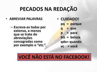 PECADOS NA REDAÇÃO
• ABREVIAR PALAVRAS         • CUIDADO!
                             pq = porque
  – Escreva-as todas por     q = que
    extenso, a menos
    que se trate de          p = para
    abreviações              blz = beleza
    consagradas como         qdo= quando
    por exemplo o “etc.”.    vc = você


      VOCÊ NÃO ESTÁ NO FACEBOOK!
 