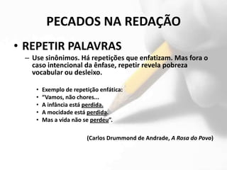 PECADOS NA REDAÇÃO
• REPETIR PALAVRAS
 – Use sinônimos. Há repetições que enfatizam. Mas fora o
   caso intencional da ênfase, repetir revela pobreza
   vocabular ou desleixo.

    •   Exemplo de repetição enfática:
    •   “Vamos, não chores...
    •   A infância está perdida.
    •   A mocidade está perdida.
    •   Mas a vida não se perdeu”.

                        (Carlos Drummond de Andrade, A Rosa do Povo)
 