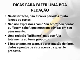DICAS PARA FAZER UMA BOA
             REDAÇÃO
• Na dissertação, não escreva períodos muito
  longos ou curtos.
• Não use expressões como “eu acho”, “eu penso”
  ou “quem sabe”, que mostram dúvidas em seu
  pensamento.
• Uma redação “brilhante” mas que fuja
  totalmente ao tema proposto.
• É importante, no texto, a apresentação de fatos,
  dados e pontos de vista acerca da questão
  proposta.
 