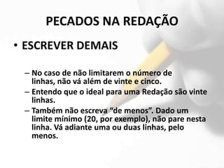 PECADOS NA REDAÇÃO
• ESCREVER DEMAIS

 – No caso de não limitarem o número de
   linhas, não vá além de vinte e cinco.
 – Entendo que o ideal para uma Redação são vinte
   linhas.
 – Também não escreva “de menos”. Dado um
   limite mínimo (20, por exemplo), não pare nesta
   linha. Vá adiante uma ou duas linhas, pelo
   menos.
 