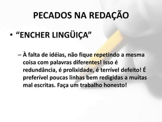 PECADOS NA REDAÇÃO
• “ENCHER LINGÜIÇA”

 – À falta de idéias, não fique repetindo a mesma
   coisa com palavras diferentes! Isso é
   redundância, é prolixidade, é terrível defeito! É
   preferível poucas linhas bem redigidas a muitas
   mal escritas. Faça um trabalho honesto!
 