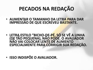 PECADOS NA REDAÇÃO
• AUMENTAR O TAMANHO DA LETRA PARA DAR
  IMPRESSÃO DE QUE ESCREVEU BASTANTE.


• LETRA ESTILO “BICHO-DE-PÉ, SÓ SE VÊ A LINHA
  (DE TÃO PEQUENA), NÃO PODE. O AVALIADOR
  NÃO VAI COLOCAR LENTE DE AUMENTO
  ESPECIALMENTE PARA CORRIGIR SUA REDAÇÃO.


• ISSO INDISPÕE O AVALIADOR.
 