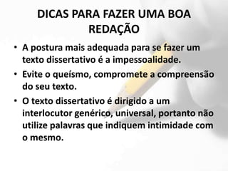 DICAS PARA FAZER UMA BOA
             REDAÇÃO
• A postura mais adequada para se fazer um
  texto dissertativo é a impessoalidade.
• Evite o queísmo, compromete a compreensão
  do seu texto.
• O texto dissertativo é dirigido a um
  interlocutor genérico, universal, portanto não
  utilize palavras que indiquem intimidade com
  o mesmo.
 
