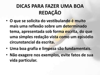 DICAS PARA FAZER UMA BOA
             REDAÇÃO
• O que se solicita do vestibulando é muito
  mais uma reflexão sobre um determinado
  tema, apresentada sob forma escrita, do que
  uma simples redação vista como um episódio
  circunstancial da escrita.
• Uma boa grafia e limpeza são fundamentais.
• Não exagere nos exemplos, evite fatos de sua
  vida particular.
 