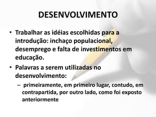 DESENVOLVIMENTO
• Trabalhar as idéias escolhidas para a
  introdução: inchaço populacional,
  desemprego e falta de investimentos em
  educação.
• Palavras a serem utilizadas no
  desenvolvimento:
  – primeiramente, em primeiro lugar, contudo, em
    contrapartida, por outro lado, como foi exposto
    anteriormente
 