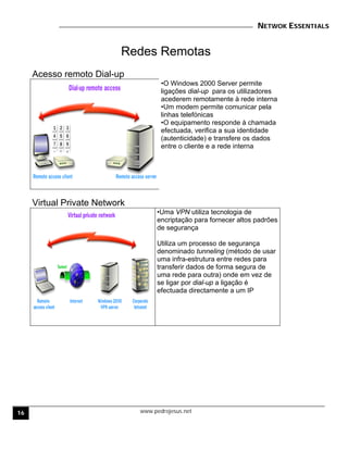 NETWOK ESSENTIALS
www.pedrojesus.net
Redes Remotas
Acesso remoto Dial-up
•O Windows 2000 Server permite
ligações dial-up para os utilizadores
acederem remotamente à rede interna
•Um modem permite comunicar pela
linhas telefónicas
•O equipamento responde à chamada
efectuada, verifica a sua identidade
(autenticidade) e transfere os dados
entre o cliente e a rede interna
Virtual Private Network
•Uma VPN utiliza tecnologia de
encriptação para fornecer altos padrões
de segurança
Utiliza um processo de segurança
denominado tunneling (método de usar
uma infra-estrutura entre redes para
transferir dados de forma segura de
uma rede para outra) onde em vez de
se ligar por dial-up a ligação é
efectuada directamente a um IP
16
 