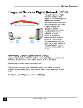 NETWOK ESSENTIALS
www.pedrojesus.net
Integrated Services Digital Network (ISDN)
•Integrated Services Digital
Network (ISDN) ou Rede
Digital de Serviços Integrados
(RDIS) é um standard
internacional de comunicação
usado para enviar voz, vídeo
e dados sobre linhas
telefónicas digitais
•A RDIS utiliza transmissão
digital contráriamente à
transmissão PSTN
•Numa RDIS temos a
possibilidade de usar dois
canais de comunicação
simultaneamente sobre um
único par de linha telefónica
•As duas ligações podem
combinar dados, vídeo, voz
ou fax
Asymmetric Digital Subscriber Line (ADSL)
•Asymmetric digital subscriber line (ADSL) é uma tecnologia que permite uma
maior taxa de transferância entre dados através da linha telefónica
•Utiliza a largura de banda não usada para voz
•Tipicamente usada quando é necessário receber mais dados do que os
enviados (o computador cliente pode receber dados a uma taxa maior da que
envia)
•Recebe de 1.5 a 9 Mbps envia entre16 a 640 Kbps
18
 
