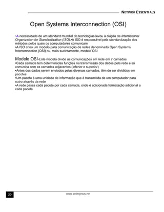 NETWOK ESSENTIALS
www.pedrojesus.net
Open Systems Interconnection (OSI)
•A necessidade de um standard mundial de tecnologias levou à ciação da International
Organization for Standardization (ISO).•A ISO é responsável pela standardização dos
métodos pelos quais os computadores comunicam
•A ISO criou um modelo para comunicação de redes denominado Open Systems
Interconnection (OSI) ou, mais sucintamente, modelo OSI
Modelo OSI•Este modelo divide as comunicações em rede em 7 camadas
•Cada camada tem determinadas funções na transmissão dos dados pela rede e só
comunica com as camadas adjacentes (inferior e superior)
•Antes dos dados serem enviados pelas diversas camadas, têm de ser divididos em
pacotes
•Um pacote é uma unidade de informação que é transmitida de um computador para
outro através da rede
•A rede passa cada pacote por cada camada, onde é adicionada formatação adicional a
cada pacote
20
 