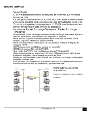 NETWORK ESSENTIALS
Protocol suite
•O TCP/IP protocol suite inclui um conjunto de protocolos que fornecem
serviços de rede
•Os seis protocolos nucleares TCP, UDP, IP, ICMP, IGMP e ARP fornecem
um conjunto standard para comunicações entre computadores numa rede
•Todas as aplicações e outros protocolos do TCP/IP suite baseiam-se nos
serviços fornecidos por este conjunto de protocolos.
Internetwork Packet Exchange/Sequenced Packet Exchange
(IPX/SPX)
•O Internetwork Packet Exchange/Sequenced Packet Exchange (IPX/SPX) é a pilha de
protocolo desenvolvido especialmente para arquitecturas NetWare
•O IPX define o esquema de endereçamento usado numa rede NetWare e o SPX
fornece a segurança e fiabilidade ao protocolo IPX
•O IPX é uma camada de protocolos que é equivalente ao protocolo IP da pilha de
protocolos TCP/IP
•O SPX providencia a fiabilidade na camada de transporte
•O NWLink é a versão Microsoft do IPX/SPX
•Uma versão do IPX/SPX está incluída com o Microsoft Windows 2000
•Os computadores clientes que correm o Windows 2000 podem usar o NWLink para
acederem a aplicações cliente/servidor numa rede NetWare
•Os clientes NetWare podem usar o NWLink para acederem a aplicações baseadas em
servidores Windows 2000
•Com o NWLink, os computadores que correm o Windows 2000 podem comunicar com
outros dispositivos de rede (ex:impressoras) que usem IPX/SPX
•IPX/SPX tem as seguintes
características:
–É usado em redes com servidores NetWare
–É roteável
www.pedrojesus.net 25
 