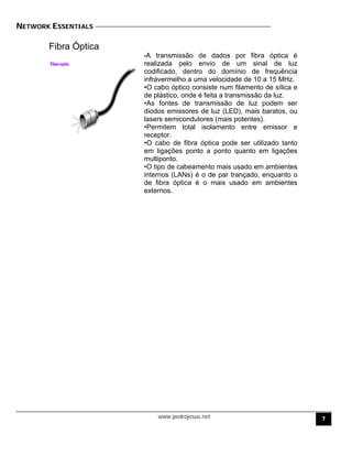 NETWORK ESSENTIALS
Fibra Óptica
•A transmissão de dados por fibra óptica é
realizada pelo envio de um sinal de luz
codificado, dentro do domínio de frequência
infravermelho a uma velocidade de 10 a 15 MHz.
•O cabo óptico consiste num filamento de sílica e
de plástico, onde é feita a transmissão da luz.
•As fontes de transmissão de luz podem ser
diodos emissores de luz (LED), mais baratos, ou
lasers semicondutores (mais potentes).
•Permitem total isolamento entre emissor e
receptor.
•O cabo de fibra óptica pode ser utilizado tanto
em ligações ponto a ponto quanto em ligações
multiponto.
•O tipo de cabeamento mais usado em ambientes
internos (LANs) é o de par trançado, enquanto o
de fibra óptica é o mais usado em ambientes
externos.
www.pedrojesus.net 7
 