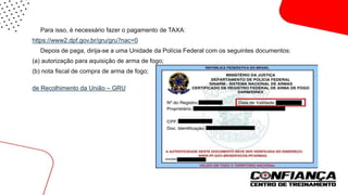  Para isso, é necessário fazer o pagamento de TAXA:
https://www2.dpf.gov.br/gru/gru?nac=0
 Depois de paga, dirija-se a uma Unidade da Polícia Federal com os seguintes documentos:
(a) autorização para aquisição de arma de fogo;
(b) nota fiscal de compra de arma de fogo;
(c) comprovante bancário de pagamento da taxa devida para a emissão do documento através da Guia
de Recolhimento da União – GRU.

 
