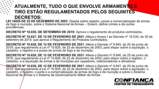 ATUALMENTE, TUDO O QUE ENVOLVE ARMAMENTO E
TIRO ESTÃO REGULAMENTADOS PELOS SEGUINTES
DECRETOS:
• LEI 10826 DE 22 DE DEZEMBRO DE 2003: Dispõe sobre registro, posse e comercialização de armas
de fogo e munição, sobre o Sistema Nacional de Armas – Sinarm, define crimes e dá outras
providências.
• DECRETO Nº 10.030, DE SETEMBRO DE 2019: Aprova o regulamento de produtos controlados.
• DECRETO Nº 10.627, DE 12 DE FEVEREIRO DE 2021: Altera o Anexo I ao Decreto nº 10.030, de 30 de
setembro de 2019, que aprova o Regulamento de Produtos Controlados.
• DECRETO Nº 10.628, DE 12 DE FEVEREIRO DE 2021: Altera o Decreto nº 9.845, de 25 de junho de
2019, que regulamenta a Lei nº 10.826, de 22 de dezembro de 2003, para dispor sobre a aquisição, o
cadastro, o registro e a posse de armas de fogo e de munição.
• DECRETO Nº 10.629, DE 12 DE FEVEREIRO DE 2021: Altera o Decreto nº 9.846, de 25 de junho de
2019, que regulamenta a Lei nº 10.826, de 22 de dezembro de 2003, para dispor sobre o registro, o
cadastro, e a aquisição de armas e de munições por caçadores, colecionadores e atiradores.
• DECRETO Nº 10.630, DE 12 DE FEVEREIRO DE 2021: Altera o Decreto nº 9.847, de 25 de junho de
2019, que regulamenta a Lei nº 10.826, de 22 de dezembro de 2003, para dispor sobre a aquisição, o
cadastro, o registro, o porte e a comercialização de armas de fogo e de munição e sobre o Sistema
Nacional de Armas e o Sistema de Gerenciamento Militar de Armas.
 