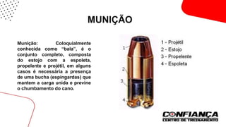 MUNIÇÃO
 Munição: Coloquialmente
conhecida como “bala”, é o
conjunto completo, composta
do estojo com a espoleta,
propelente e projétil, em alguns
casos é necessária a presença
de uma bucha (espingardas) que
mantem a carga unida e previne
o chumbamento do cano.
 
