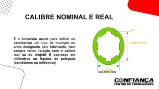 CALIBRE NOMINAL E REAL
 É a dimensão usada para definir ou
caracterizar um tipo de munição ou
arma designado pelo fabricante, nem
sempre tendo relação com o calibre
real ou do projétil. É expresso em
milímetros ou frações de polegada
(centésimos ou milésimos)
 