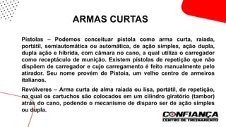 ARMAS CURTAS
 Pistolas – Podemos conceituar pistola como arma curta, raiada,
portátil, semiautomática ou automática, de ação simples, ação dupla,
dupla ação e híbrida, com câmara no cano, a qual utiliza o carregador
como receptáculo de munição. Existem pistolas de repetição que não
dispõem de carregador e cujo carregamento é feito manualmente pelo
atirador. Seu nome provém de Pistoia, um velho centro de armeiros
italianos.
 Revólveres – Arma curta de alma raiada ou lisa, portátil, de repetição,
na qual os cartuchos são colocados em um cilindro giratório (tambor)
atrás do cano, podendo o mecanismo de disparo ser de ação simples
ou dupla.
 