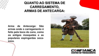 QUANTO AO SISTEMA DE
CARREGAMENTO,
ARMAS DE ANTECARGA:
 Arma de Antecarga: São
armas onde o carregamento é
feito pela boca do cano, como
os antigos mosquetes e as
populares espingardas soca-
soca.
 