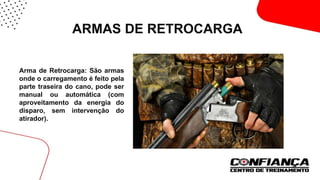 ARMAS DE RETROCARGA
 Arma de Retrocarga: São armas
onde o carregamento é feito pela
parte traseira do cano, pode ser
manual ou automática (com
aproveitamento da energia do
disparo, sem intervenção do
atirador).
 