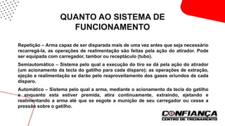 QUANTO AO SISTEMA DE
FUNCIONAMENTO
 Repetição – Arma capaz de ser disparada mais de uma vez antes que seja necessário
recarregá-la, as operações de realimentação são feitas pela ação do atirador. Pode
ser equipada com carregador, tambor ou receptáculo (tubo).
 Semiautomático – Sistema pelo qual a execução do tiro se dá pela ação do atirador
(um acionamento da tecla do gatilho para cada disparo); as operações de extração,
ejeção e realimentação se darão pelo reaproveitamento dos gases oriundos de cada
disparo.
 Automático – Sistema pelo qual a arma, mediante o acionamento da tecla do gatilho
e enquanto esta estiver premida, atira continuamente, extraindo, ejetando e
realimentando a arma até que se esgote a munição de seu carregador ou cesse a
pressão sobre o gatilho.
 