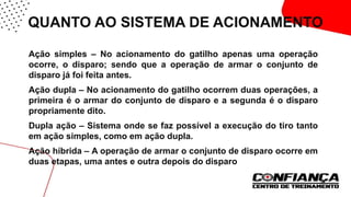 QUANTO AO SISTEMA DE ACIONAMENTO
 Ação simples – No acionamento do gatilho apenas uma operação
ocorre, o disparo; sendo que a operação de armar o conjunto de
disparo já foi feita antes.
 Ação dupla – No acionamento do gatilho ocorrem duas operações, a
primeira é o armar do conjunto de disparo e a segunda é o disparo
propriamente dito.
 Dupla ação – Sistema onde se faz possível a execução do tiro tanto
em ação simples, como em ação dupla.
 Ação híbrida – A operação de armar o conjunto de disparo ocorre em
duas etapas, uma antes e outra depois do disparo.
 