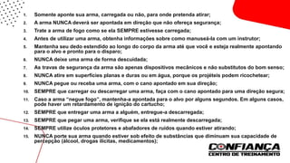 1. Somente aponte sua arma, carregada ou não, para onde pretenda atirar;
2. A arma NUNCA deverá ser apontada em direção que não ofereça segurança;
3. Trate a arma de fogo como se ela SEMPRE estivesse carregada;
4. Antes de utilizar uma arma, obtenha informações sobre como manuseá-la com um instrutor;
5. Mantenha seu dedo estendido ao longo do corpo da arma até que você e esteja realmente apontando
para o alvo e pronto para o disparo;
6. NUNCA deixe uma arma de forma descuidada;
7. As travas de segurança da arma são apenas dispositivos mecânicos e não substitutos do bom senso;
8. NUNCA atire em superfícies planas e duras ou em água, porque os projéteis podem ricochetear;
9. NUNCA pegue ou receba uma arma, com o cano apontado em sua direção;
10. SEMPRE que carregar ou descarregar uma arma, faça com o cano apontado para uma direção segura;
11. Caso a arma “negue fogo”, mantenha-a apontada para o alvo por alguns segundos. Em alguns casos,
pode haver um retardamento de ignição do cartucho;
12. SEMPRE que entregar uma arma a alguém, entregue-a descarregada;
13. SEMPRE que pegar uma arma, verifique se ela está realmente descarregada;
14. SEMPRE utilize óculos protetores e abafadores de ruídos quando estiver atirando;
15. NUNCA porte sua arma quando estiver sob efeito de substâncias que diminuam sua capacidade de
percepção (álcool, drogas ilícitas, medicamentos);
 