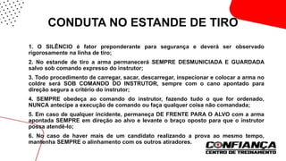 CONDUTA NO ESTANDE DE TIRO
 1. O SILÊNCIO é fator preponderante para segurança e deverá ser observado
rigorosamente na linha de tiro;
 2. No estande de tiro a arma permanecerá SEMPRE DESMUNICIADA E GUARDADA
salvo sob comando expresso do instrutor;
 3. Todo procedimento de carregar, sacar, descarregar, inspecionar e colocar a arma no
coldre será SOB COMANDO DO INSTRUTOR, sempre com o cano apontado para
direção segura a critério do instrutor;
 4. SEMPRE obedeça ao comando do instrutor, fazendo tudo o que for ordenado,
NUNCA antecipe a execução de comando ou faça qualquer coisa não comandada;
 5. Em caso de qualquer incidente, permaneça DE FRENTE PARA O ALVO com a arma
apontada SEMPRE em direção ao alvo e levante o braço oposto para que o instrutor
possa atendê-lo;
 6. No caso de haver mais de um candidato realizando a prova ao mesmo tempo,
mantenha SEMPRE o alinhamento com os outros atiradores.
 