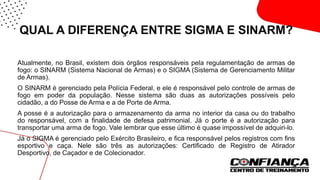 QUAL A DIFERENÇA ENTRE SIGMA E SINARM?
Atualmente, no Brasil, existem dois órgãos responsáveis pela regulamentação de armas de
fogo: o SINARM (Sistema Nacional de Armas) e o SIGMA (Sistema de Gerenciamento Militar
de Armas).
O SINARM é gerenciado pela Polícia Federal, e ele é responsável pelo controle de armas de
fogo em poder da população. Nesse sistema são duas as autorizações possíveis pelo
cidadão, a do Posse de Arma e a de Porte de Arma.
A posse é a autorização para o armazenamento da arma no interior da casa ou do trabalho
do responsável, com a finalidade de defesa patrimonial. Já o porte é a autorização para
transportar uma arma de fogo. Vale lembrar que esse último é quase impossível de adquiri-lo.
Já o SIGMA é gerenciado pelo Exército Brasileiro, e fica responsável pelos registros com fins
esportivo e caça. Nele são três as autorizações: Certificado de Registro de Atirador
Desportivo, de Caçador e de Colecionador.
 